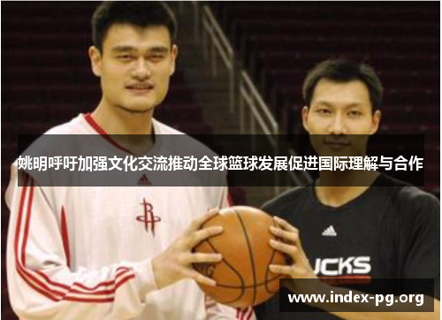 姚明呼吁加强文化交流推动全球篮球发展促进国际理解与合作 姚明呼吁加强文化交流推动全球篮球发展促进国际理解与合作