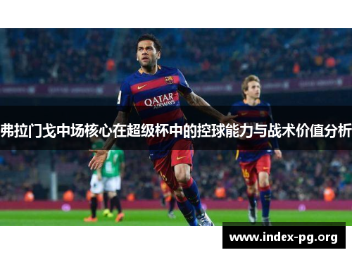 弗拉门戈中场核心在超级杯中的控球能力与战术价值分析 弗拉门戈中场核心在超级杯中的控球能力与战术价值分析