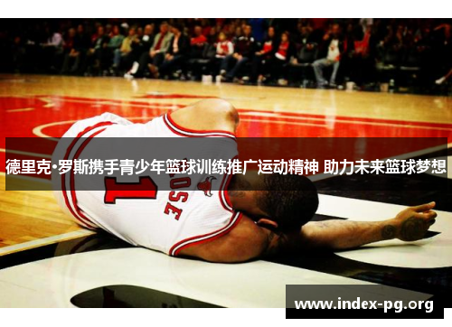 德里克·罗斯携手青少年篮球训练推广运动精神 助力未来篮球梦想 德里克·罗斯携手青少年篮球训练推广运动精神 助力未来篮球梦想
