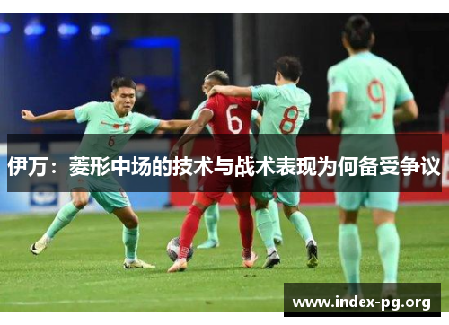 伊万:菱形中场的技术与战术表现为何备受争议 伊万:菱形中场的技术与战术表现为何备受争议