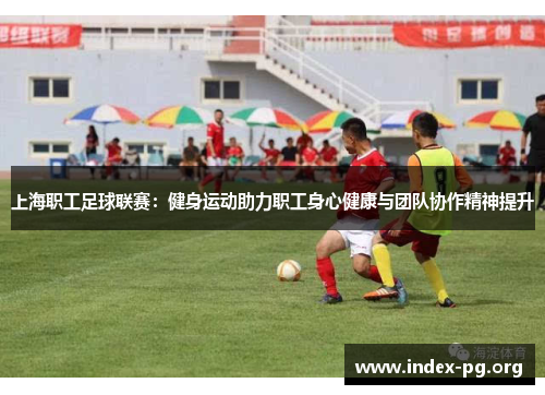 上海职工足球联赛:健身运动助力职工身心健康与团队协作精神提升 上海职工足球联赛:健身运动助力职工身心健康与团队协作精神提升