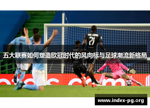 五大联赛如何塑造欧冠时代的风向标与足球潮流新格局 五大联赛如何塑造欧冠时代的风向标与足球潮流新格局