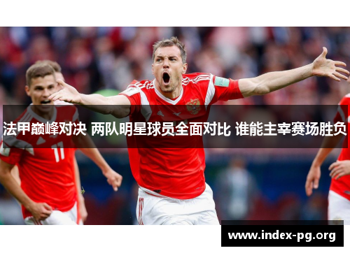 法甲巅峰对决 两队明星球员全面对比 谁能主宰赛场胜负 法甲巅峰对决 两队明星球员全面对比 谁能主宰赛场胜负