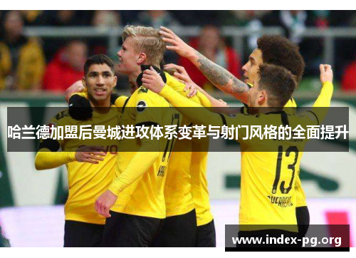 哈兰德加盟后曼城进攻体系变革与射门风格的全面提升 哈兰德加盟后曼城进攻体系变革与射门风格的全面提升