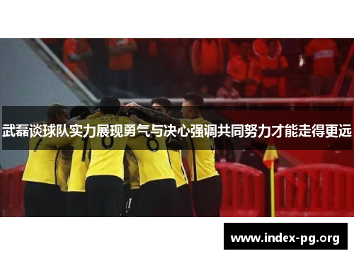 武磊谈球队实力展现勇气与决心强调共同努力才能走得更远 武磊谈球队实力展现勇气与决心强调共同努力才能走得更远