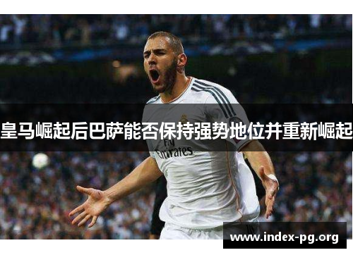 皇马崛起后巴萨能否保持强势地位并重新崛起 皇马崛起后巴萨能否保持强势地位并重新崛起