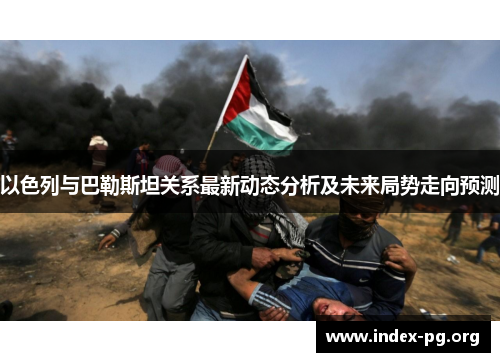 以色列与巴勒斯坦关系最新动态分析及未来局势走向预测