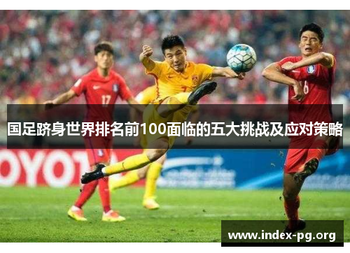 国足跻身世界排名前100面临的五大挑战及应对策略 国足跻身世界排名前100面临的五大挑战及应对策略