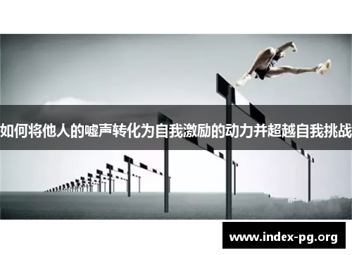 如何将他人的嘘声转化为自我激励的动力并超越自我挑战 如何将他人的嘘声转化为自我激励的动力并超越自我挑战
