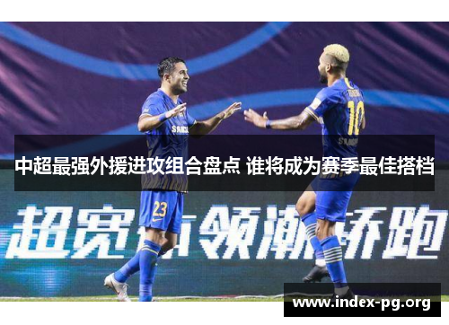 中超最强外援进攻组合盘点 谁将成为赛季最佳搭档 中超最强外援进攻组合盘点 谁将成为赛季最佳搭档