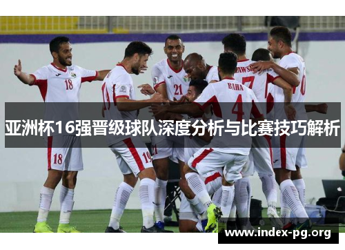 亚洲杯16强晋级球队深度分析与比赛技巧解析 亚洲杯16强晋级球队深度分析与比赛技巧解析