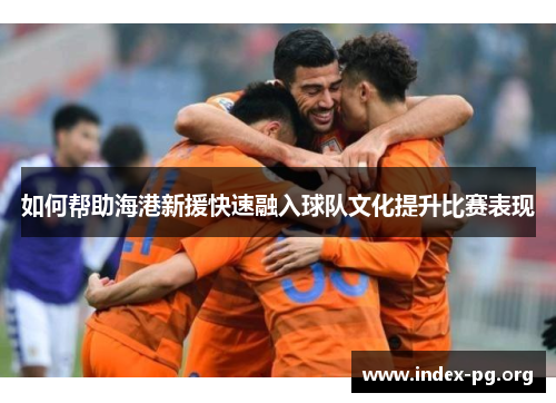 如何帮助海港新援快速融入球队文化提升比赛表现 如何帮助海港新援快速融入球队文化提升比赛表现