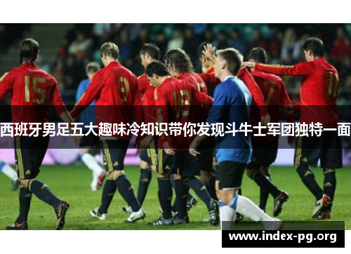 西班牙男足五大趣味冷知识带你发现斗牛士军团独特一面