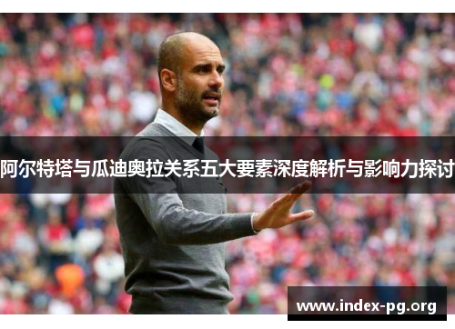 阿尔特塔与瓜迪奥拉关系五大要素深度解析与影响力探讨 阿尔特塔与瓜迪奥拉关系五大要素深度解析与影响力探讨