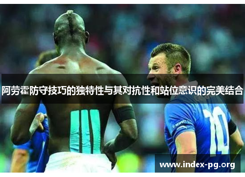 阿劳霍防守技巧的独特性与其对抗性和站位意识的完美结合 阿劳霍防守技巧的独特性与其对抗性和站位意识的完美结合