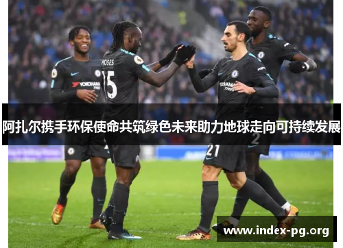 阿扎尔携手环保使命共筑绿色未来助力地球走向可持续发展 阿扎尔携手环保使命共筑绿色未来助力地球走向可持续发展