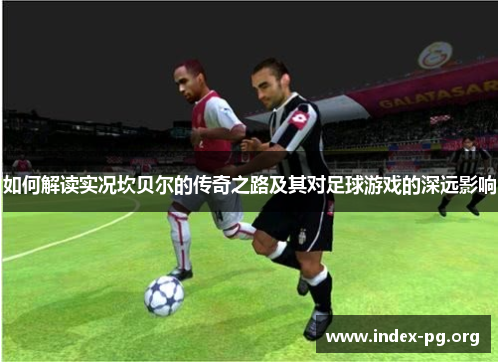 如何解读实况坎贝尔的传奇之路及其对足球游戏的深远影响 如何解读实况坎贝尔的传奇之路及其对足球游戏的深远影响