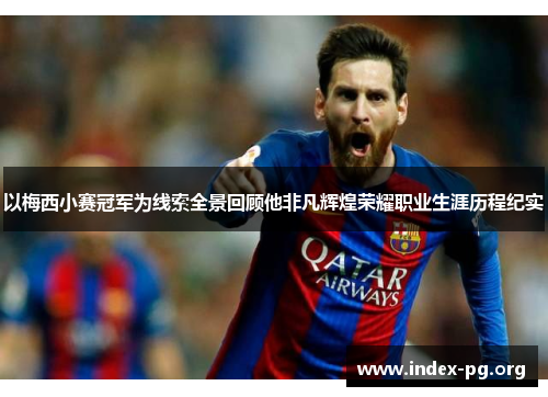 以梅西小赛冠军为线索全景回顾他非凡辉煌荣耀职业生涯历程纪实 以梅西小赛冠军为线索全景回顾他非凡辉煌荣耀职业生涯历程纪实